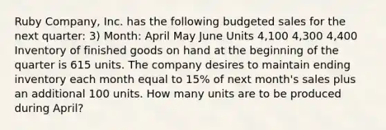 Ruby Company, Inc. has the following budgeted sales for the next quarter: 3) Month: April May June Units 4,100 4,300 4,400 Inventory of finished goods on hand at the beginning of the quarter is 615 units. The company desires to maintain ending inventory each month equal to 15% of next month's sales plus an additional 100 units. How many units are to be produced during April?