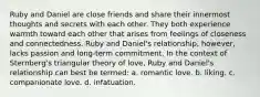 Ruby and Daniel are close friends and share their innermost thoughts and secrets with each other. They both experience warmth toward each other that arises from feelings of closeness and connectedness. Ruby and Daniel's relationship, however, lacks passion and long-term commitment. In the context of Sternberg's triangular theory of love, Ruby and Daniel's relationship can best be termed: a. romantic love. b. liking. c. companionate love. d. infatuation.