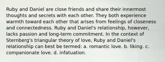 Ruby and Daniel are close friends and share their innermost thoughts and secrets with each other. They both experience warmth toward each other that arises from feelings of closeness and connectedness. Ruby and Daniel's relationship, however, lacks passion and long-term commitment. In the context of Sternberg's triangular theory of love, Ruby and Daniel's relationship can best be termed: a. romantic love. b. liking. c. companionate love. d. infatuation.