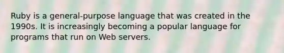 Ruby is a general-purpose language that was created in the 1990s. It is increasingly becoming a popular language for programs that run on Web servers.