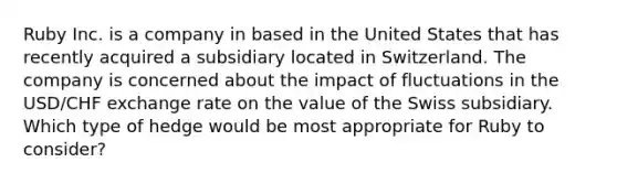 Ruby Inc. is a company in based in the United States that has recently acquired a subsidiary located in Switzerland. The company is concerned about the impact of fluctuations in the USD/CHF exchange rate on the value of the Swiss subsidiary. Which type of hedge would be most appropriate for Ruby to consider?