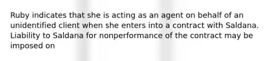 Ruby indicates that she is acting as an agent on behalf of an unidentified client when she enters into a contract with Saldana. Liability to Saldana for nonperformance of the contract may be imposed on