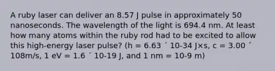 A ruby laser can deliver an 8.57 J pulse in approximately 50 nanoseconds. The wavelength of the light is 694.4 nm. At least how many atoms within the ruby rod had to be excited to allow this high-energy laser pulse? (h = 6.63 ´ 10-34 J×s, c = 3.00 ´ 108m/s, 1 eV = 1.6 ´ 10-19 J, and 1 nm = 10-9 m)