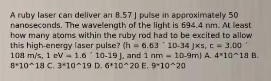 A ruby laser can deliver an 8.57 J pulse in approximately 50 nanoseconds. The wavelength of the light is 694.4 nm. At least how many atoms within the ruby rod had to be excited to allow this high-energy laser pulse? (h = 6.63 ´ 10-34 J×s, c = 3.00 ´ 108 m/s, 1 eV = 1.6 ´ 10-19 J, and 1 nm = 10-9m) A. 4*10^18 B. 8*10^18 C. 3*10^19 D. 6*10^20 E. 9*10^20