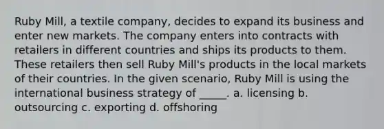 Ruby Mill, a textile company, decides to expand its business and enter new markets. The company enters into contracts with retailers in different countries and ships its products to them. These retailers then sell Ruby Mill's products in the local markets of their countries. In the given scenario, Ruby Mill is using the international business strategy of _____. a. licensing b. outsourcing c. exporting d. offshoring