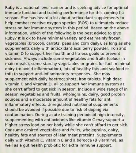 Ruby is a national level runner and is seeking advice for optimal immune function and training performance for this coming flu season. She has heard a lot about antioxidant supplements to help combat reactive oxygen species (ROS) to ultimately reduce stress on her immune system in this period. Based on the above information, which of the following is the best advice to give Ruby? It is ok to have minimal variety and eat mainly frozen vegetables (broccoli, carrots, peas and corn daily), as long as she supplements daily with antioxidant acai berry powder, iron and vitamin D to support her health and fitness goals to prevent sickness. Always include some vegetables and fruits (colour in main meals), some starchy vegetables or grains for fuel, minimal dairy (to avoid inflammation), lots of healthy fats and seafood or tofu to support anti-inflammatory responses.. She may supplement with daily beetroot shots, iron tablets, high dose vitamin C and vitamin D, all to support her immune system as she can't afford to get sick in season. Include a wide range of in season vegetables and fruits, wholegrains, dairy, good protein sources and a moderate amount of healthy fats for anti inflammatory effects. Unregulated nutritional supplements should be avoided if possible due to risk of doping via contamination. During acute training periods of high intensity, supplementing with antioxidants like vitamin C may support a higher stress load on her body while she can't afford to get sick. Consume desired vegetables and fruits, wholegrains, dairy, healthy fats and sources of lean meat proteins. Supplements daily with vitamin C, vitamin E and a berocca (B vitamins), as well as a gut health probiotic for extra immune support.