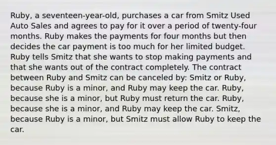 Ruby, a seventeen-year-old, purchases a car from Smitz Used Auto Sales and agrees to pay for it over a period of twenty-four months. Ruby makes the payments for four months but then decides the car payment is too much for her limited budget. Ruby tells Smitz that she wants to stop making payments and that she wants out of the contract completely. The contract between Ruby and Smitz can be canceled by: Smitz or Ruby, because Ruby is a minor, and Ruby may keep the car. Ruby, because she is a minor, but Ruby must return the car. Ruby, because she is a minor, and Ruby may keep the car. Smitz, because Ruby is a minor, but Smitz must allow Ruby to keep the car.