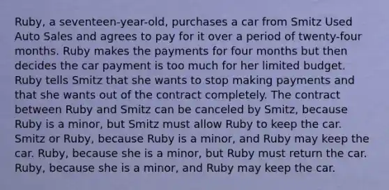 Ruby, a seventeen-year-old, purchases a car from Smitz Used Auto Sales and agrees to pay for it over a period of twenty-four months. Ruby makes the payments for four months but then decides the car payment is too much for her limited budget. Ruby tells Smitz that she wants to stop making payments and that she wants out of the contract completely. The contract between Ruby and Smitz can be canceled by Smitz, because Ruby is a minor, but Smitz must allow Ruby to keep the car. Smitz or Ruby, because Ruby is a minor, and Ruby may keep the car. Ruby, because she is a minor, but Ruby must return the car. Ruby, because she is a minor, and Ruby may keep the car.