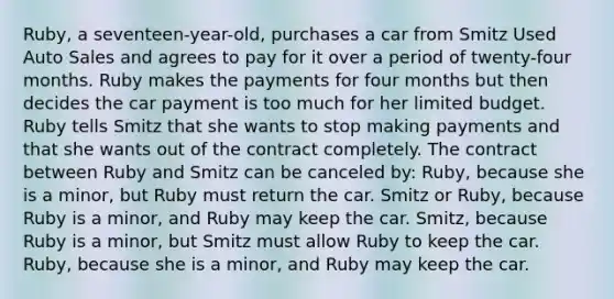 Ruby, a seventeen-year-old, purchases a car from Smitz Used Auto Sales and agrees to pay for it over a period of twenty-four months. Ruby makes the payments for four months but then decides the car payment is too much for her limited budget. Ruby tells Smitz that she wants to stop making payments and that she wants out of the contract completely. The contract between Ruby and Smitz can be canceled by: Ruby, because she is a minor, but Ruby must return the car. Smitz or Ruby, because Ruby is a minor, and Ruby may keep the car. Smitz, because Ruby is a minor, but Smitz must allow Ruby to keep the car. Ruby, because she is a minor, and Ruby may keep the car.