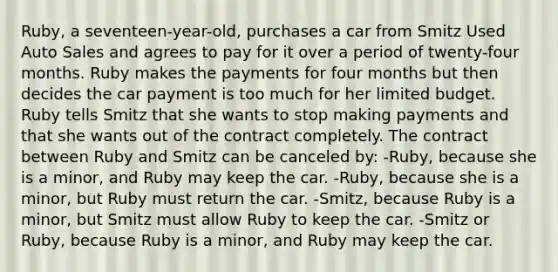 Ruby, a seventeen-year-old, purchases a car from Smitz Used Auto Sales and agrees to pay for it over a period of twenty-four months. Ruby makes the payments for four months but then decides the car payment is too much for her limited budget. Ruby tells Smitz that she wants to stop making payments and that she wants out of the contract completely. The contract between Ruby and Smitz can be canceled by: -Ruby, because she is a minor, and Ruby may keep the car. -Ruby, because she is a minor, but Ruby must return the car. -Smitz, because Ruby is a minor, but Smitz must allow Ruby to keep the car. -Smitz or Ruby, because Ruby is a minor, and Ruby may keep the car.