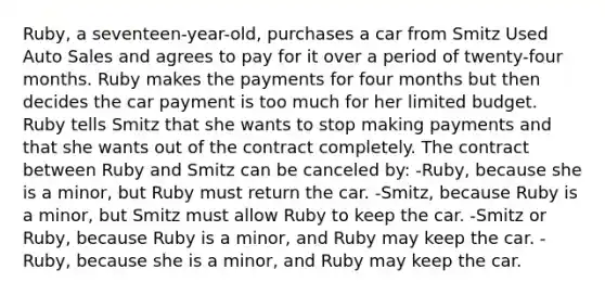 Ruby, a seventeen-year-old, purchases a car from Smitz Used Auto Sales and agrees to pay for it over a period of twenty-four months. Ruby makes the payments for four months but then decides the car payment is too much for her limited budget. Ruby tells Smitz that she wants to stop making payments and that she wants out of the contract completely. The contract between Ruby and Smitz can be canceled by: -Ruby, because she is a minor, but Ruby must return the car. -Smitz, because Ruby is a minor, but Smitz must allow Ruby to keep the car. -Smitz or Ruby, because Ruby is a minor, and Ruby may keep the car. -Ruby, because she is a minor, and Ruby may keep the car.