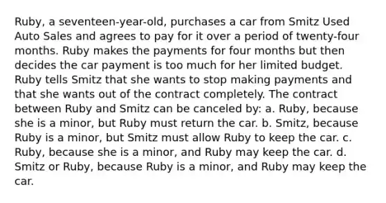 Ruby, a seventeen-year-old, purchases a car from Smitz Used Auto Sales and agrees to pay for it over a period of twenty-four months. Ruby makes the payments for four months but then decides the car payment is too much for her limited budget. Ruby tells Smitz that she wants to stop making payments and that she wants out of the contract completely. The contract between Ruby and Smitz can be canceled by: a. Ruby, because she is a minor, but Ruby must return the car. b. Smitz, because Ruby is a minor, but Smitz must allow Ruby to keep the car. c. Ruby, because she is a minor, and Ruby may keep the car. d. Smitz or Ruby, because Ruby is a minor, and Ruby may keep the car.