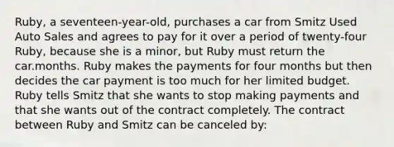 Ruby, a seventeen-year-old, purchases a car from Smitz Used Auto Sales and agrees to pay for it over a period of twenty-four Ruby, because she is a minor, but Ruby must return the car.months. Ruby makes the payments for four months but then decides the car payment is too much for her limited budget. Ruby tells Smitz that she wants to stop making payments and that she wants out of the contract completely. The contract between Ruby and Smitz can be canceled by: