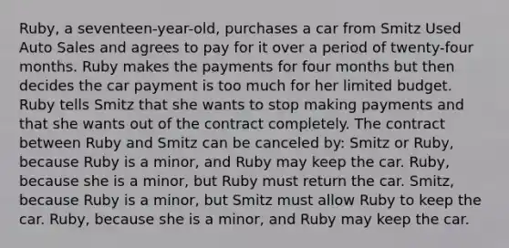 Ruby, a seventeen-year-old, purchases a car from Smitz Used Auto Sales and agrees to pay for it over a period of twenty-four months. Ruby makes the payments for four months but then decides the car payment is too much for her limited budget. Ruby tells Smitz that she wants to stop making payments and that she wants out of the contract completely. The contract between Ruby and Smitz can be canceled by: Smitz or Ruby, because Ruby is a minor, and Ruby may keep the car. Ruby, because she is a minor, but Ruby must return the car. Smitz, because Ruby is a minor, but Smitz must allow Ruby to keep the car. Ruby, because she is a minor, and Ruby may keep the car.