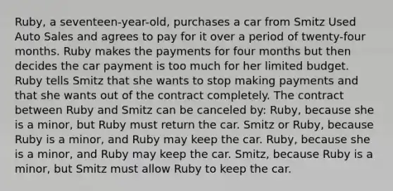 Ruby, a seventeen-year-old, purchases a car from Smitz Used Auto Sales and agrees to pay for it over a period of twenty-four months. Ruby makes the payments for four months but then decides the car payment is too much for her limited budget. Ruby tells Smitz that she wants to stop making payments and that she wants out of the contract completely. The contract between Ruby and Smitz can be canceled by: Ruby, because she is a minor, but Ruby must return the car. Smitz or Ruby, because Ruby is a minor, and Ruby may keep the car. Ruby, because she is a minor, and Ruby may keep the car. Smitz, because Ruby is a minor, but Smitz must allow Ruby to keep the car.