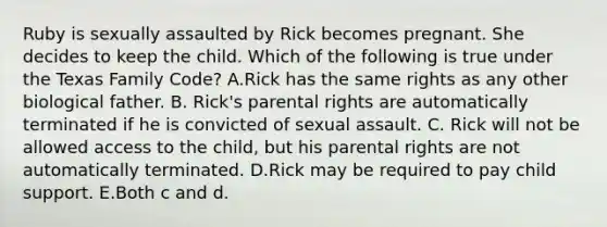 Ruby is sexually assaulted by Rick becomes pregnant. She decides to keep the child. Which of the following is true under the Texas Family Code? A.Rick has the same rights as any other biological father. B. Rick's parental rights are automatically terminated if he is convicted of sexual assault. C. Rick will not be allowed access to the child, but his parental rights are not automatically terminated. D.Rick may be required to pay child support. E.Both c and d.