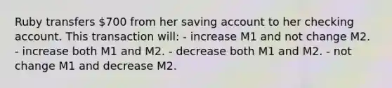 Ruby transfers 700 from her saving account to her checking account. This transaction will: - increase M1 and not change M2. - increase both M1 and M2. - decrease both M1 and M2. - not change M1 and decrease M2.