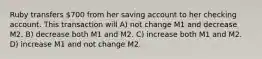 Ruby transfers 700 from her saving account to her checking account. This transaction will A) not change M1 and decrease M2. B) decrease both M1 and M2. C) increase both M1 and M2. D) increase M1 and not change M2.