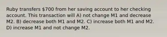 Ruby transfers 700 from her saving account to her checking account. This transaction will A) not change M1 and decrease M2. B) decrease both M1 and M2. C) increase both M1 and M2. D) increase M1 and not change M2.