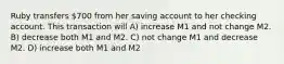 Ruby transfers 700 from her saving account to her checking account. This transaction will A) increase M1 and not change M2. B) decrease both M1 and M2. C) not change M1 and decrease M2. D) increase both M1 and M2