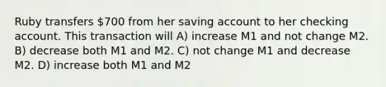 Ruby transfers 700 from her saving account to her checking account. This transaction will A) increase M1 and not change M2. B) decrease both M1 and M2. C) not change M1 and decrease M2. D) increase both M1 and M2