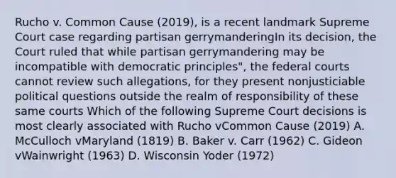 Rucho v. Common Cause (2019), is a recent landmark Supreme Court case regarding partisan gerrymanderingIn its decision, the Court ruled that while partisan gerrymandering may be incompatible with democratic principles", the <a href='https://www.questionai.com/knowledge/kzzdxYQ4u6-federal-courts' class='anchor-knowledge'>federal courts</a> cannot review such allegations, for they present nonjusticiable political questions outside the realm of responsibility of these same courts Which of the following Supreme Court decisions is most clearly associated with Rucho vCommon Cause (2019) A. McCulloch vMaryland (1819) B. Baker v. Carr (1962) C. Gideon vWainwright (1963) D. Wisconsin Yoder (1972)