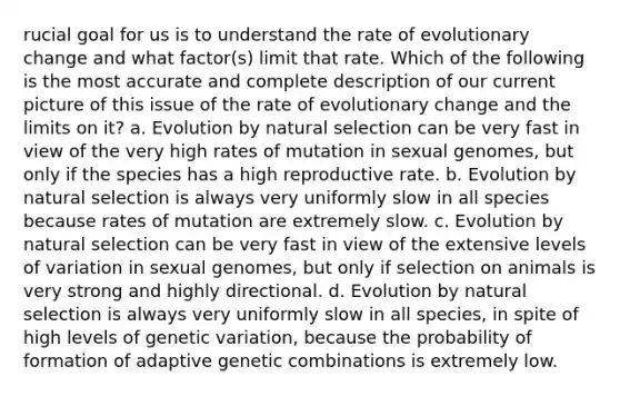 rucial goal for us is to understand the rate of evolutionary change and what factor(s) limit that rate. Which of the following is the most accurate and complete description of our current picture of this issue of the rate of evolutionary change and the limits on it? a. Evolution by natural selection can be very fast in view of the very high rates of mutation in sexual genomes, but only if the species has a high reproductive rate. b. Evolution by natural selection is always very uniformly slow in all species because rates of mutation are extremely slow. c. Evolution by natural selection can be very fast in view of the extensive levels of variation in sexual genomes, but only if selection on animals is very strong and highly directional. d. Evolution by natural selection is always very uniformly slow in all species, in spite of high levels of genetic variation, because the probability of formation of adaptive genetic combinations is extremely low.