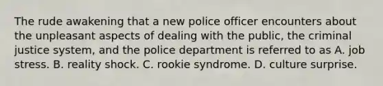 The rude awakening that a new police officer encounters about the unpleasant aspects of dealing with the public, the criminal justice system, and the police department is referred to as A. job stress. B. reality shock. C. rookie syndrome. D. culture surprise.