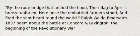 "By the rude bridge that arched the flood, Their flag to April's breeze unfurled, Here once the embattled farmers stood, And fired the shot heard round the world." Ralph Waldo Emerson's 1837 poem about the battle at Concord & Lexington, the beginning of the Revolutionary War