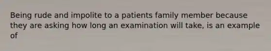 Being rude and impolite to a patients family member because they are asking how long an examination will take, is an example of