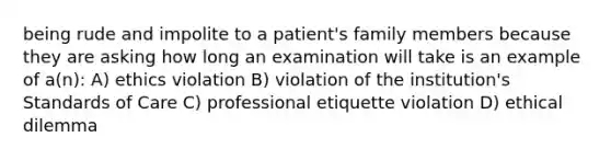 being rude and impolite to a patient's family members because they are asking how long an examination will take is an example of a(n): A) ethics violation B) violation of the institution's Standards of Care C) professional etiquette violation D) ethical dilemma