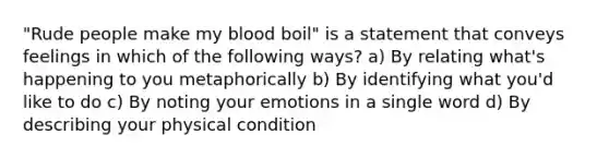 "Rude people make my blood boil" is a statement that conveys feelings in which of the following ways? a) By relating what's happening to you metaphorically b) By identifying what you'd like to do c) By noting your emotions in a single word d) By describing your physical condition