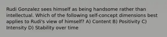 Rudi Gonzalez sees himself as being handsome rather than intellectual. Which of the following self-concept dimensions best applies to Rudi's view of himself? A) Content B) Positivity C) Intensity D) Stability over time