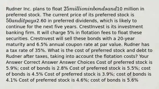 Rudner Inc. plans to float 25 million in bonds and10 million in preferred stock. The current price of its preferred stock is 50 and it pays2.60 in preferred dividends, which is likely to continue for the next five years. CrestInvest is its investment banking firm. It will charge 5% in flotation fees to float these securities. Crestnvest will sell these bonds with a 20-year maturity and 6.5% annual coupon rate at par value. Rudner has a tax rate of 35%. What is the cost of preferred stock and debt to Rudner after taxes, taking into account the flotation costs? Your Answer Correct Answer Answer Choices Cost of preferred stock is 5.9%; cost of bonds is 2.8% Cost of preferred stock is 5.5%; cost of bonds is 4.5% Cost of preferred stock is 3.9%; cost of bonds is 4.1% Cost of preferred stock is 4.6%; cost of bonds is 5.6%