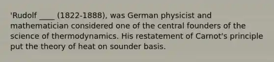 'Rudolf ____ (1822-1888), was German physicist and mathematician considered one of the central founders of the science of thermodynamics. His restatement of Carnot's principle put the theory of heat on sounder basis.