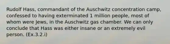 Rudolf Hass, commandant of the Auschwitz concentration camp, confessed to having exterminated 1 million people, most of whom were Jews, in the Auschwitz gas chamber. We can only conclude that Hass was either insane or an extremely evil person. (Ex.3.2.i)