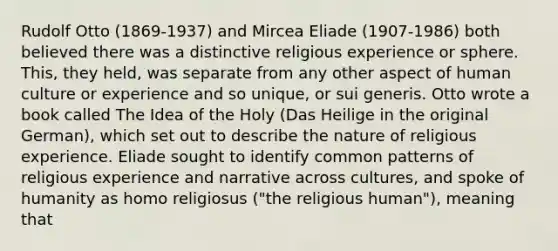 Rudolf Otto (1869-1937) and Mircea Eliade (1907-1986) both believed there was a distinctive religious experience or sphere. This, they held, was separate from any other aspect of human culture or experience and so unique, or sui generis. Otto wrote a book called The Idea of the Holy (Das Heilige in the original German), which set out to describe the nature of religious experience. Eliade sought to identify common patterns of religious experience and narrative across cultures, and spoke of humanity as homo religiosus ("the religious human"), meaning that