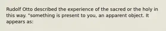 Rudolf Otto described the experience of the sacred or the holy in this way. "something is present to you, an apparent object. It appears as: