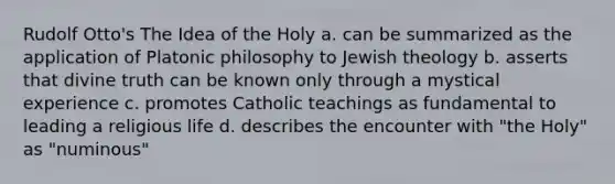 Rudolf Otto's The Idea of the Holy a. can be summarized as the application of Platonic philosophy to Jewish theology b. asserts that divine truth can be known only through a mystical experience c. promotes Catholic teachings as fundamental to leading a religious life d. describes the encounter with "the Holy" as "numinous"