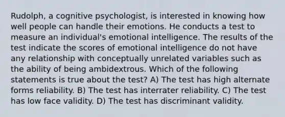 Rudolph, a cognitive psychologist, is interested in knowing how well people can handle their emotions. He conducts a test to measure an individual's emotional intelligence. The results of the test indicate the scores of emotional intelligence do not have any relationship with conceptually unrelated variables such as the ability of being ambidextrous. Which of the following statements is true about the test? A) The test has high alternate forms reliability. B) The test has interrater reliability. C) The test has low face validity. D) The test has discriminant validity.