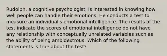 Rudolph, a cognitive psychologist, is interested in knowing how well people can handle their emotions. He conducts a test to measure an individual's emotional intelligence. The results of the test indicate the scores of emotional intelligence do not have any relationship with conceptually unrelated variables such as the ability of being ambidextrous. Which of the following statements is true about the test?