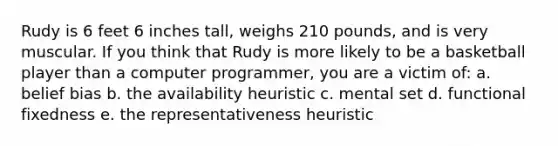 Rudy is 6 feet 6 inches tall, weighs 210 pounds, and is very muscular. If you think that Rudy is more likely to be a basketball player than a computer programmer, you are a victim of: a. belief bias b. the availability heuristic c. mental set d. functional fixedness e. the representativeness heuristic