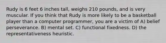 Rudy is 6 feet 6 inches tall, weighs 210 pounds, and is very muscular. If you think that Rudy is more likely to be a basketball player than a computer programmer, you are a victim of A) belief perseverance. B) mental set. C) functional fixedness. D) the representativeness heuristic.