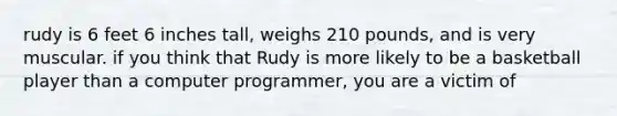 rudy is 6 feet 6 inches tall, weighs 210 pounds, and is very muscular. if you think that Rudy is more likely to be a basketball player than a computer programmer, you are a victim of