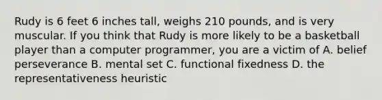 Rudy is 6 feet 6 inches tall, weighs 210 pounds, and is very muscular. If you think that Rudy is more likely to be a basketball player than a computer programmer, you are a victim of A. belief perseverance B. mental set C. functional fixedness D. the representativeness heuristic