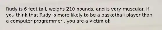 Rudy is 6 feet tall, weighs 210 pounds, and is very muscular. If you think that Rudy is more likely to be a basketball player than a computer programmer , you are a victim of: