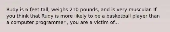 Rudy is 6 feet tall, weighs 210 pounds, and is very muscular. If you think that Rudy is more likely to be a basketball player than a computer programmer , you are a victim of...