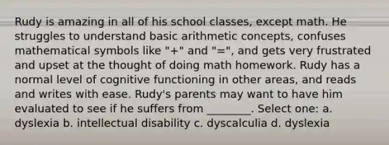 Rudy is amazing in all of his school classes, except math. He struggles to understand basic arithmetic concepts, confuses mathematical symbols like "+" and "=", and gets very frustrated and upset at the thought of doing math homework. Rudy has a normal level of cognitive functioning in other areas, and reads and writes with ease. Rudy's parents may want to have him evaluated to see if he suffers from ________. Select one: a. dyslexia b. intellectual disability c. dyscalculia d. dyslexia