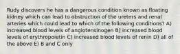 Rudy discovers he has a dangerous condition known as floating kidney which can lead to obstruction of the ureters and renal arteries which could lead to which of the following conditions? A) increased blood levels of angiotensinogen B) increased blood levels of erythropoietin C) increased blood levels of renin D) all of the above E) B and C only