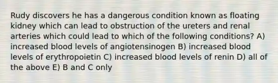 Rudy discovers he has a dangerous condition known as floating kidney which can lead to obstruction of the ureters and renal arteries which could lead to which of the following conditions? A) increased blood levels of angiotensinogen B) increased blood levels of erythropoietin C) increased blood levels of renin D) all of the above E) B and C only